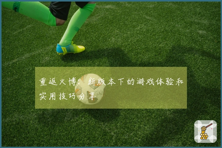 重返火博：新版本下的游戏体验和实用技巧分享