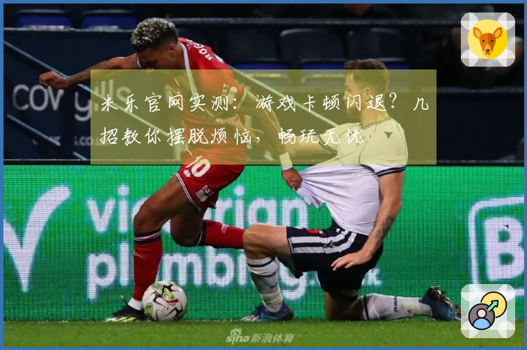 米乐官网实测：游戏卡顿闪退？几招教你摆脱烦恼，畅玩无忧