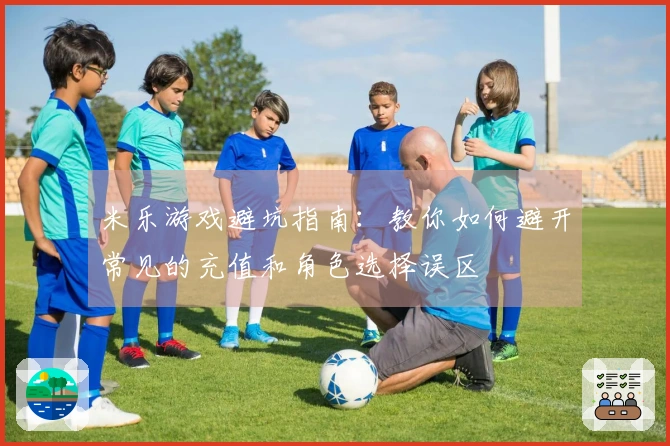 米乐游戏避坑指南：教你如何避开常见的充值和角色选择误区