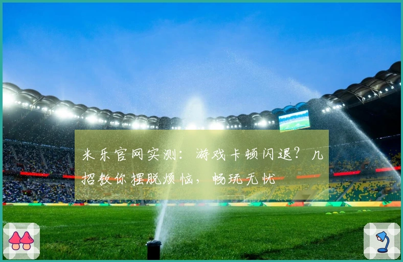 米乐官网实测：游戏卡顿闪退？几招教你摆脱烦恼，畅玩无忧