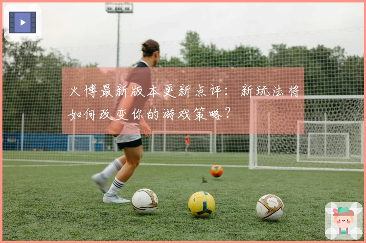 火博最新版本更新点评：新玩法将如何改变你的游戏策略？