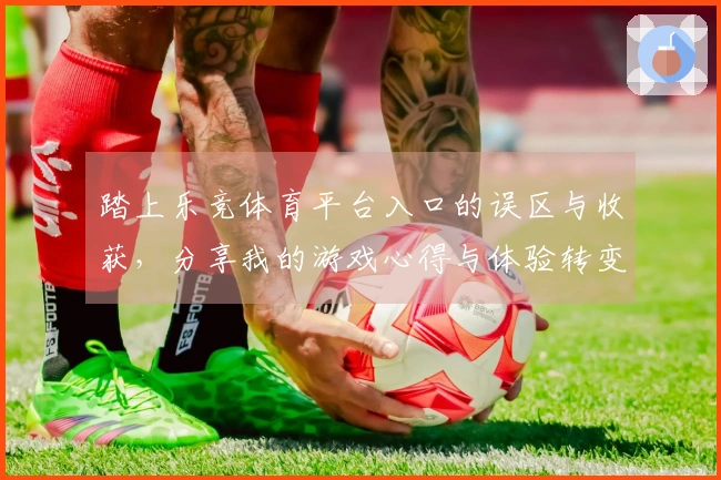 踏上乐竞体育平台入口的误区与收获，分享我的游戏心得与体验转变