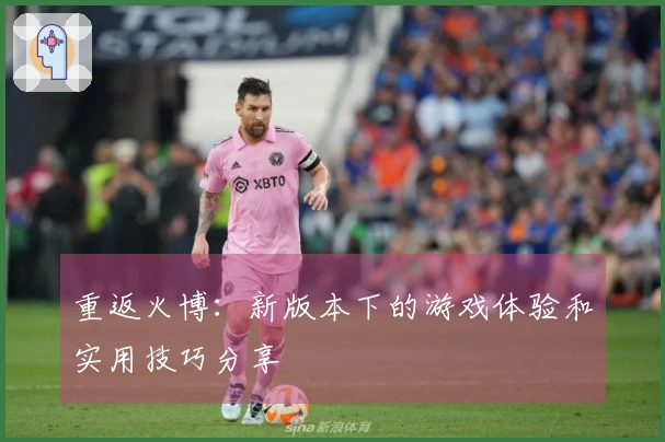 重返火博：新版本下的游戏体验和实用技巧分享