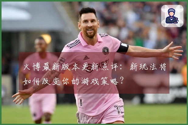 火博最新版本更新点评：新玩法将如何改变你的游戏策略？